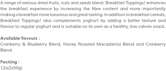 A range of various dried fruits, nuts and seeds blend. Breakfast Toppings! enhances the breakfast experience by increasing the fibre content and more importantly making a breakfast more luxurious and great tasting. In addition to breakfast cereals, Breakfast Toppings! also complements yoghurt by adding a better texture and flavour to regular yoghurt and is suitable on its own as a healthy, low calorie snack. Available flavours :
Cranberry & Blueberry Blend, Honey Roasted Macadamia Blend and Cranberry Blend. Packing :
12x(2x50g)
