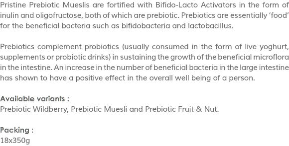 Pristine Prebiotic Mueslis are fortified with Bifido-Lacto Activators in the form of inulin and oligofructose, both of which are prebiotic. Prebiotics are essentially ‘food’ for the beneficial bacteria such as bifidobacteria and lactobacillus. Prebiotics complement probiotics (usually consumed in the form of live yoghurt, supplements or probiotic drinks) in sustaining the growth of the beneficial microflora in the intestine. An increase in the number of beneficial bacteria in the large intestine has shown to have a positive effect in the overall well being of a person. Available variants :
Prebiotic Wildberry, Prebiotic Muesli and Prebiotic Fruit & Nut. Packing :
18x350g