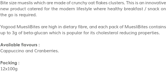 Bite size mueslis which are made of crunchy oat flakes clusters. This is an innovative new product catered for the modern lifestyle where healthy breakfast / snack on the go is required. Yogood MuesliBites are high in dietary fibre, and each pack of MuesliBites contains up to 3g of beta-glucan which is popular for its cholesterol reducing properties. Available flavours :
Cappuccino and Cranberries. Packing :
12x100g