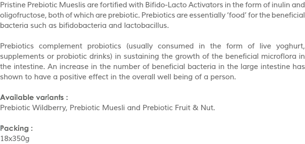 Pristine Prebiotic Mueslis are fortified with Bifido-Lacto Activators in the form of inulin and oligofructose, both of which are prebiotic. Prebiotics are essentially ‘food’ for the beneficial bacteria such as bifidobacteria and lactobacillus. Prebiotics complement probiotics (usually consumed in the form of live yoghurt, supplements or probiotic drinks) in sustaining the growth of the beneficial microflora in the intestine. An increase in the number of beneficial bacteria in the large intestine has shown to have a positive effect in the overall well being of a person. Available variants :
Prebiotic Wildberry, Prebiotic Muesli and Prebiotic Fruit & Nut. Packing :
18x350g
