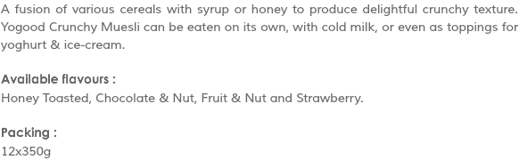 A fusion of various cereals with syrup or honey to produce delightful crunchy texture. Yogood Crunchy Muesli can be eaten on its own, with cold milk, or even as toppings for yoghurt & ice-cream. Available flavours :
Honey Toasted, Chocolate & Nut, Fruit & Nut and Strawberry. Packing :
12x350g
