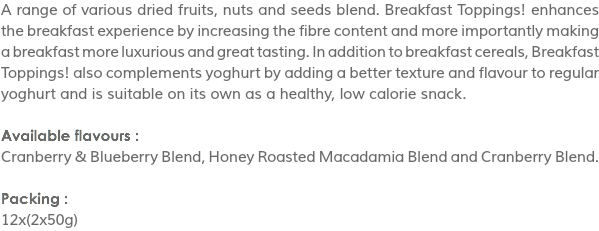 A range of various dried fruits, nuts and seeds blend. Breakfast Toppings! enhances the breakfast experience by increasing the fibre content and more importantly making a breakfast more luxurious and great tasting. In addition to breakfast cereals, Breakfast Toppings! also complements yoghurt by adding a better texture and flavour to regular yoghurt and is suitable on its own as a healthy, low calorie snack. Available flavours :
Cranberry & Blueberry Blend, Honey Roasted Macadamia Blend and Cranberry Blend. Packing :
12x(2x50g)
