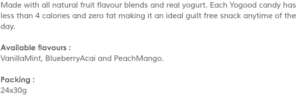 Made with all natural fruit flavour blends and real yogurt. Each Yogood candy has less than 4 calories and zero fat making it an ideal guilt free snack anytime of the day. Available flavours :
VanillaMint, BlueberryAcai and PeachMango. Packing :
24x30g