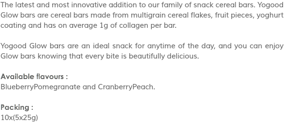 The latest and most innovative addition to our family of snack cereal bars. Yogood Glow bars are cereal bars made from multigrain cereal flakes, fruit pieces, yoghurt coating and has on average 1g of collagen per bar. Yogood Glow bars are an ideal snack for anytime of the day, and you can enjoy Glow bars knowing that every bite is beautifully delicious. Available flavours :
BlueberryPomegranate and CranberryPeach. Packing :
10x(5x25g)