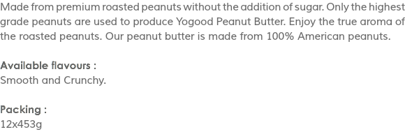Made from premium roasted peanuts without the addition of sugar. Only the highest grade peanuts are used to produce Yogood Peanut Butter. Enjoy the true aroma of the roasted peanuts. Our peanut butter is made from 100% American peanuts. Available flavours :
Smooth and Crunchy. Packing :
12x453g