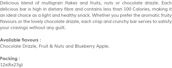 Delicious blend of multigrain flakes and fruits, nuts or chocolate drizzle. Each delicious bar is high in dietary fibre and contains less than 100 Calories, making it an ideal choice as a light and healthy snack. Whether you prefer the aromatic fruity flavours or the lovely chocolate drizzle, each crisp and crunchy bar serves to satisfy your cravings without any guilt. Available flavours :
Chocolate Drizzle, Fruit & Nuts and Blueberry Apple. Packing :
12x(6x23g)