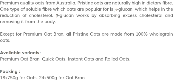 Premium quality oats from Australia. Pristine oats are naturally high in dietary fibre. One type of soluble fibre which oats are popular for is β-glucan, which helps in the reduction of cholesterol. β-glucan works by absorbing excess cholesterol and removing it from the body. Except for Premium Oat Bran, all Pristine Oats are made from 100% wholegrain oats. Available variants :
Premium Oat Bran, Quick Oats, Instant Oats and Rolled Oats. Packing :
18x750g for Oats, 24x500g for Oat Bran