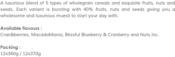 A luxurious blend of 5 types of wholegrain cereals and exquisite fruits, nuts and seeds. Each variant is bursting with 40% fruits, nuts and seeds giving you a wholesome and luxurious muesli to start your day with. Available flavours :
Cran&berries, MacadaMania, Blissful Blueberry & Cranberry and Nuts Inc. Packing :
12x360g / 12x370g