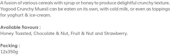 A fusion of various cereals with syrup or honey to produce delightful crunchy texture. Yogood Crunchy Muesli can be eaten on its own, with cold milk, or even as toppings for yoghurt & ice-cream. Available flavours :
Honey Toasted, Chocolate & Nut, Fruit & Nut and Strawberry. Packing :
12x350g